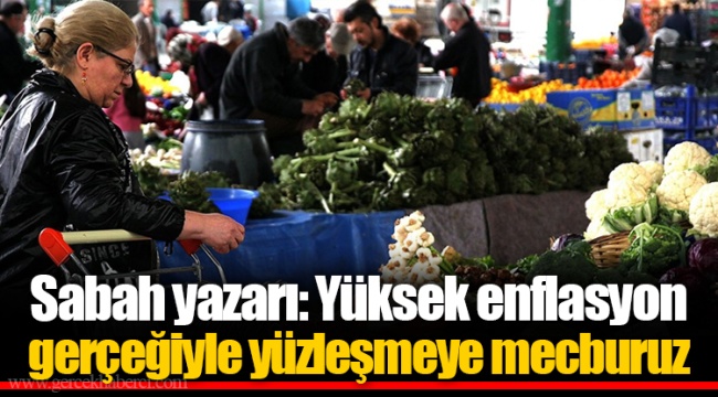 Sabah yazarı: Yüksek enflasyon gerçeğiyle yüzleşmeye mecburuz