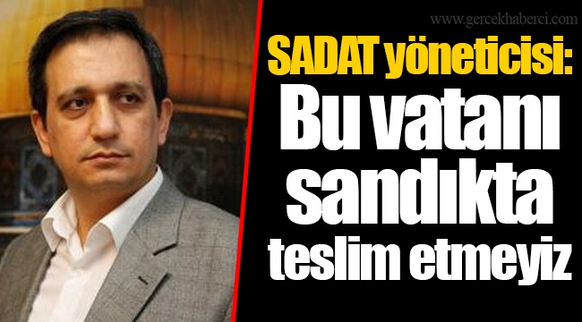 SADAT yöneticisi: Bu vatanı sandıkta teslim etmeyiz