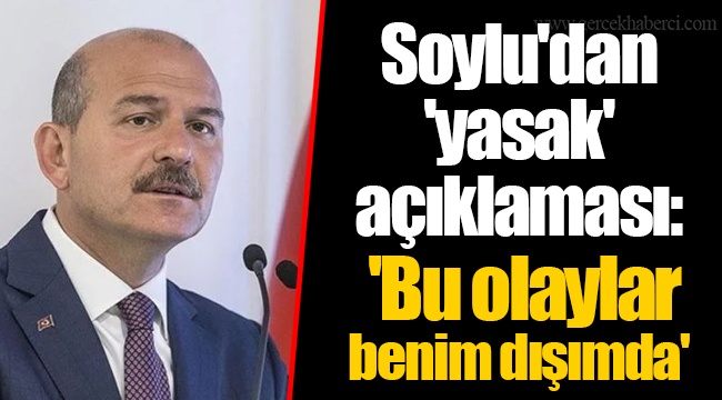 Soylu'dan 'yasak' açıklaması: 'Bu olaylar benim dışımda'
