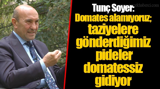 Tunç Soyer: Domates alamıyoruz; taziyelere gönderdiğimiz pideler domatessiz gidiyor