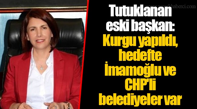 Tutuklanan eski başkan: Kurgu yapıldı, hedefte İmamoğlu ve CHP'li belediyeler var