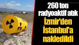 260 ton radyoaktif atık İzmir'den İstanbul'a nakledildi