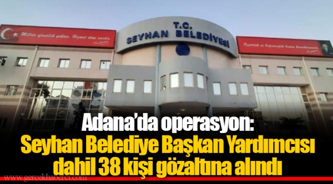 Adana’da operasyon: Seyhan Belediye Başkan Yardımcısı dahil 38 kişi gözaltına alındı