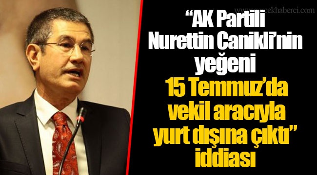 “AK Partili Nurettin Canikli’nin yeğeni 15 Temmuz’da vekil aracıyla yurt dışına çıktı” iddiası
