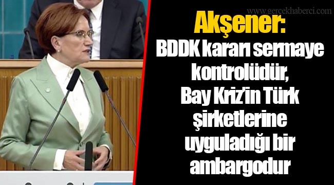 Akşener: BDDK kararı sermaye kontrolüdür, Bay Kriz’in Türk şirketlerine uyguladığı bir ambargodur