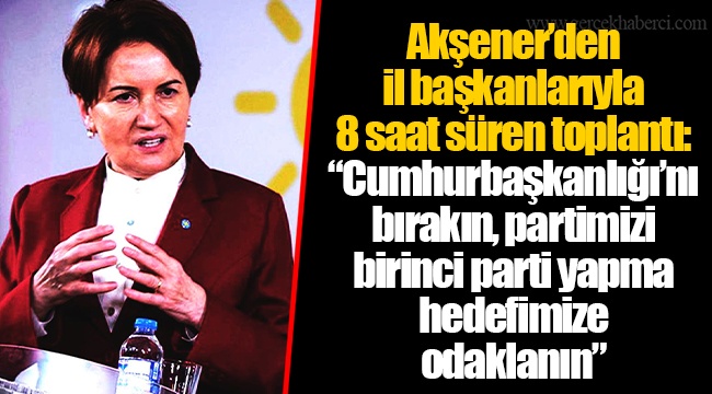Akşener’den il başkanlarıyla 8 saat süren toplantı: “Cumhurbaşkanlığı’nı bırakın, partimizi birinci parti yapma hedefimize odaklanın”