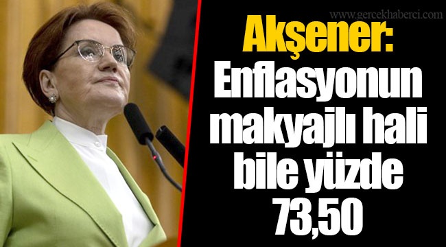 Akşener: Enflasyonun makyajlı hali bile yüzde 73,50