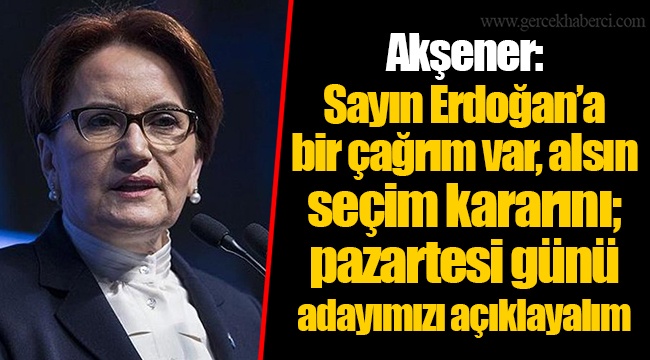 Akşener: Sayın Erdoğan’a bir çağrım var, alsın seçim kararını; pazartesi günü adayımızı açıklayalım