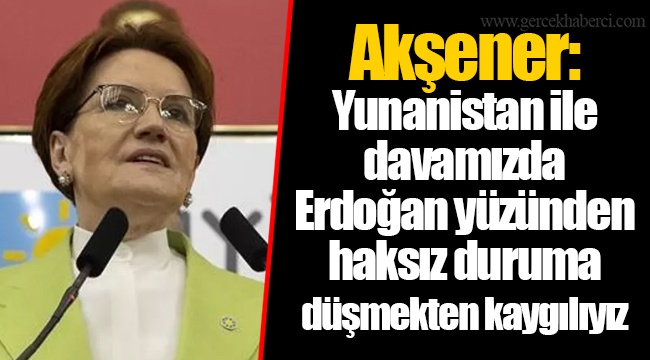 Akşener: Yunanistan ile davamızda Erdoğan yüzünden haksız duruma düşmekten kaygılıyız