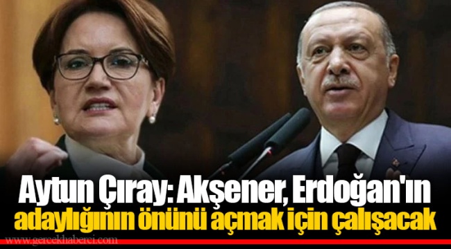 Aytun Çıray: Akşener, Erdoğan'ın adaylığının önünü açmak için çalışacak