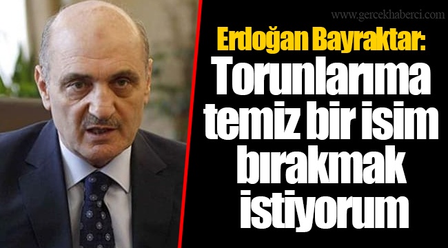 Erdoğan Bayraktar: Torunlarıma temiz bir isim bırakmak istiyorum