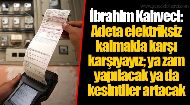 İbrahim Kahveci: Adeta elektriksiz kalmakla karşı karşıyayız; ya zam yapılacak ya da kesintiler artacak