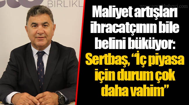 Maliyet artışları ihracatçının bile belini büküyor: Sertbaş, “İç piyasa için durum çok daha vahim”