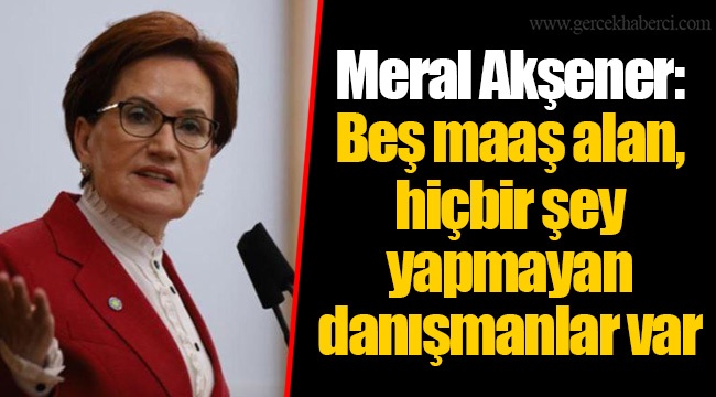 Meral Akşener: Beş maaş alan, hiçbir şey yapmayan danışmanlar var