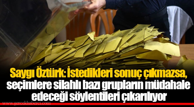 Saygı Öztürk: İstedikleri sonuç çıkmazsa, seçimlere silahlı bazı grupların müdahale edeceği söylentileri çıkarılıyor