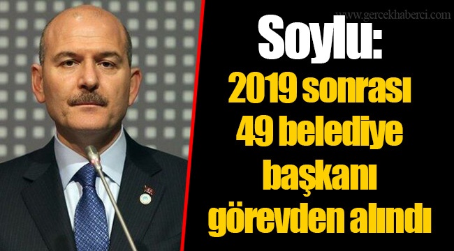 Soylu: 2019 sonrası 49 belediye başkanı görevden alındı