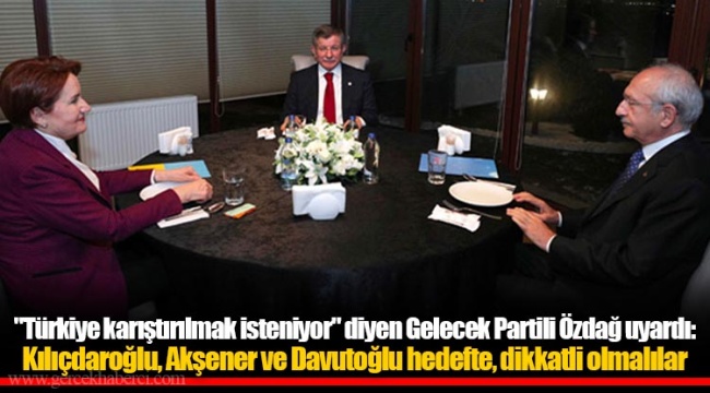 "Türkiye karıştırılmak isteniyor" diyen Gelecek Partili Özdağ uyardı: Kılıçdaroğlu, Akşener ve Davutoğlu hedefte, dikkatli olmalılar