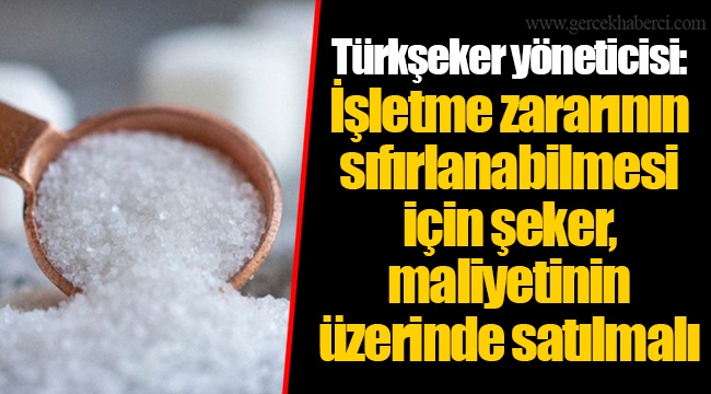 Türkşeker yöneticisi: İşletme zararının sıfırlanabilmesi için şeker, maliyetinin üzerinde satılmalı
