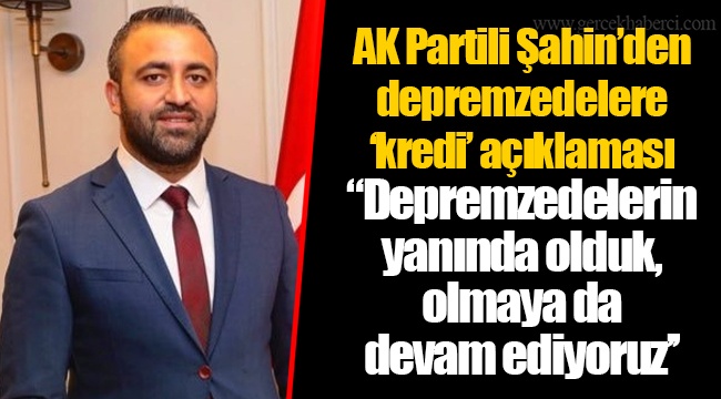 AK Partili Şahin’den depremzedelere ‘kredi’ açıklaması "Depremzedelerin yanında olduk, olmaya da devam ediyoruz’’