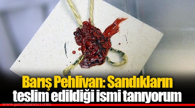 Barış Pehlivan: Sandıkların teslim edildiği ismi tanıyorum