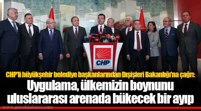 CHP'li büyükşehir belediye başkanlarından Dışişleri Bakanlığı'na çağrı: Uygulama, ülkemizin boynunu uluslararası arenada bükecek bir ayıp