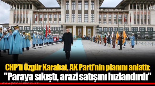 CHP'li Özgür Karabat, AK Parti'nin planını anlattı: "Paraya sıkıştı, arazi satışını hızlandırdı"