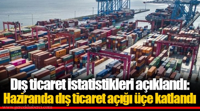 Dış ticaret istatistikleri açıklandı: Haziranda dış ticaret açığı üçe katlandı