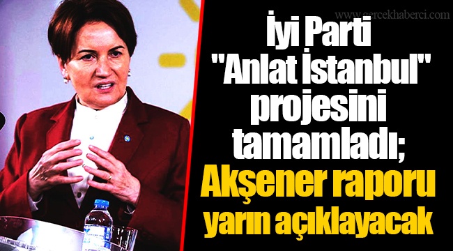İyi Parti "Anlat İstanbul" projesini tamamladı; Akşener raporu yarın açıklayacak