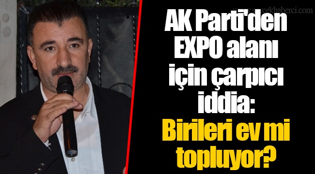 AK Parti'den EXPO alanı için çarpıcı iddia: Birileri ev mi topluyor?