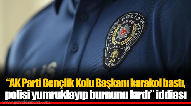 "AK Parti Gençlik Kolu Başkanı karakol bastı,  polisi yumruklayıp burnunu kırdı" iddiası