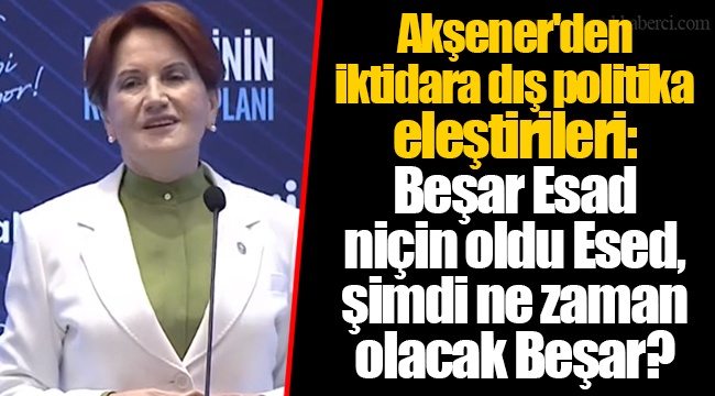 Akşener'den iktidara dış politika eleştirileri: Beşar Esad niçin oldu Esed, şimdi ne zaman olacak Beşar?