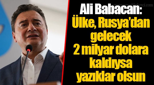 Ali Babacan: Ülke, Rusya’dan gelecek 2 milyar dolara kaldıysa yazıklar olsun