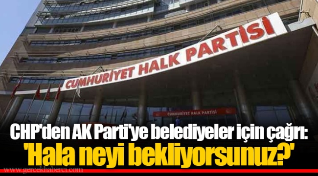 CHP'den AK Parti'ye belediyeler için çağrı: 'Hala neyi bekliyorsunuz?'
