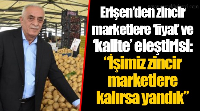 Erişen’den zincir marketlere ‘fiyat’ ve ‘kalite’ eleştirisi: “İşimiz zincir marketlere kalırsa yandık”