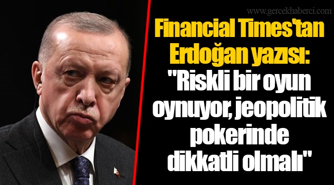 Financial Times'tan Erdoğan yazısı: "Riskli bir oyun oynuyor, jeopolitik pokerinde dikkatli olmalı"