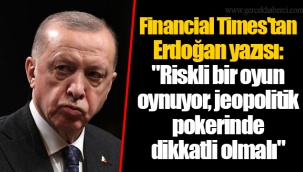 Financial Times'tan Erdoğan yazısı: "Riskli bir oyun oynuyor, jeopolitik pokerinde dikkatli olmalı"