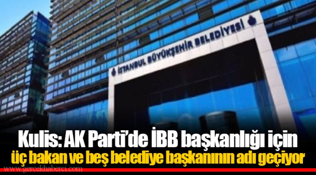 Kulis: AK Parti’de İBB başkanlığı için üç bakan ve beş belediye başkanının adı geçiyor