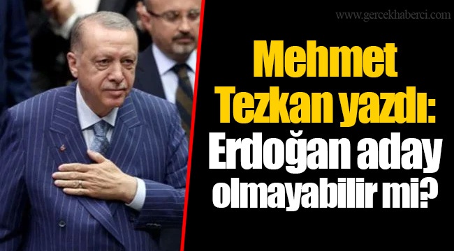 Mehmet Tezkan yazdı: Erdoğan aday olmayabilir mi?