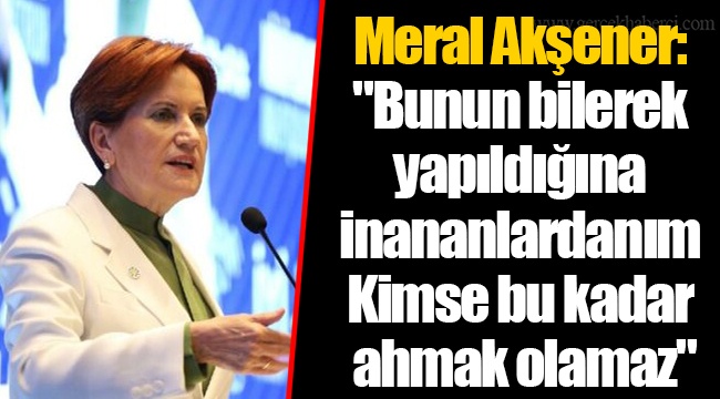 Meral Akşener: "Bunun bilerek yapıldığına inananlardanım... Kimse bu kadar ahmak olamaz"