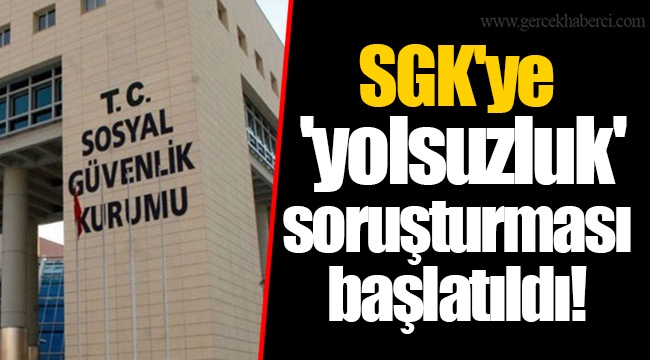 SGK'ye 'yolsuzluk' soruşturması başlatıldı!