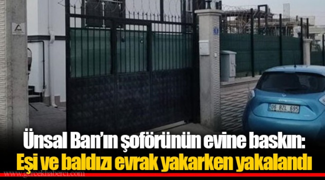 Ünsal Ban’ın şoförünün evine baskın: Eşi ve baldızı evrak yakarken yakalandı