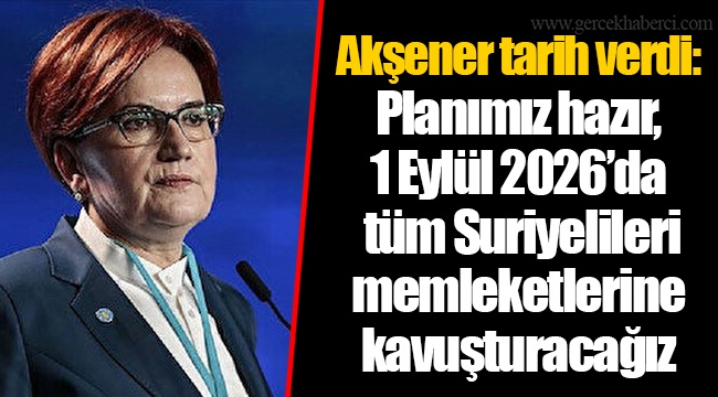 Akşener tarih verdi: Planımız hazır, 1 Eylül 2026’da tüm Suriyelileri memleketlerine kavuşturacağız