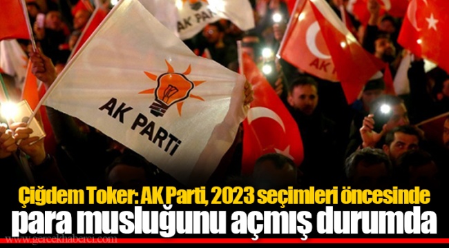 Çiğdem Toker: AK Parti, 2023 seçimleri öncesinde para musluğunu açmış durumda