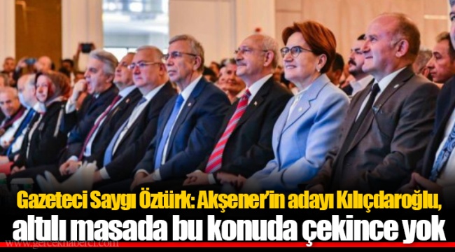 Gazeteci Saygı Öztürk: Akşener’in adayı Kılıçdaroğlu, altılı masada bu konuda çekince yok