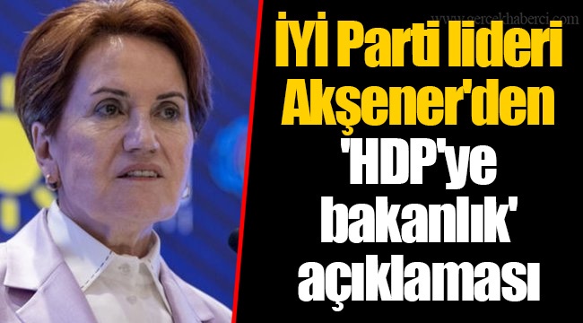 İYİ Parti lideri Akşener'den 'HDP'ye bakanlık' açıklaması