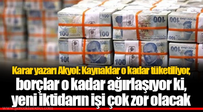 Karar yazarı Akyol: Kaynaklar o kadar tüketiliyor, borçlar o kadar ağırlaşıyor ki, yeni iktidarın işi çok zor olacak