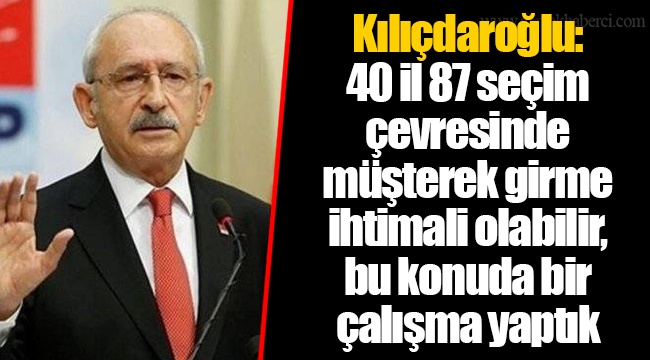 Kılıçdaroğlu: 40 il 87 seçim çevresinde müşterek girme ihtimali olabilir, bu konuda bir çalışma yaptık