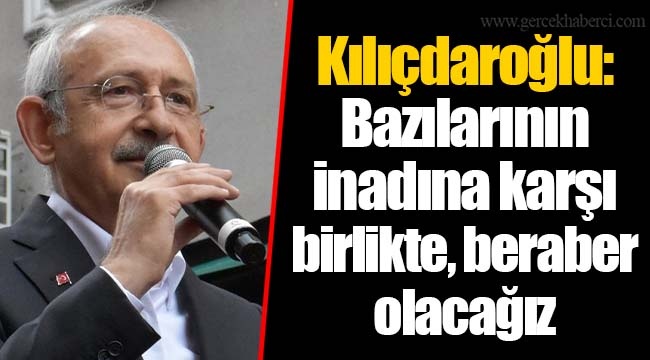 Kılıçdaroğlu: Bazılarının inadına karşı birlikte, beraber olacağız