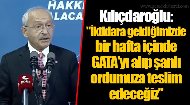 Kılıçdaroğlu:  "İktidara geldiğimizde bir hafta içinde GATA'yı alıp şanlı ordumuza teslim edeceğiz"