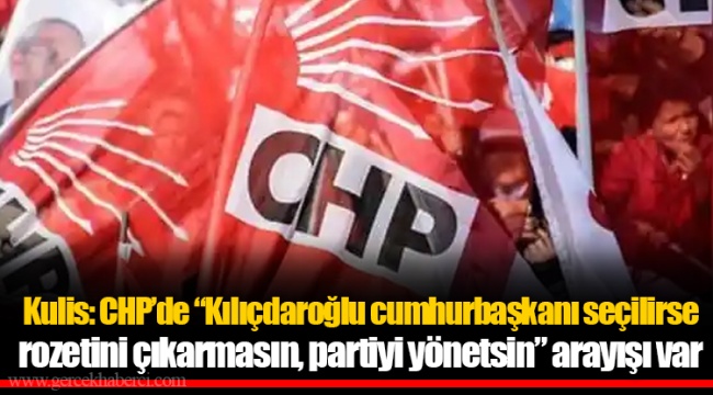Kulis: CHP’de “Kılıçdaroğlu cumhurbaşkanı seçilirse rozetini çıkarmasın, partiyi yönetsin” arayışı var